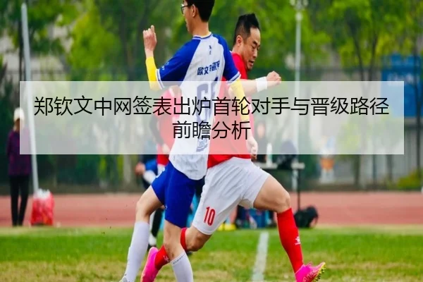 郑钦文中网签表出炉首轮对手与晋级路径前瞻分析